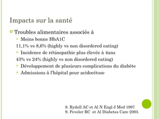 Impacts sur la santé
 Troubles alimentaires associés à
 Moins bonne HbA1C
11,1% vs 8,6% (highly vs non disordered eating)
 Incidence de rétinopathie plus élevée à 4ans
43% vs 24% (highly vs non disordered eating)
 Développement de plusieurs complications du diabète
 Admissions à l’hôpital pour acidocétose
8. Rydall AC et Al N Engl J Med 1997
9. Peveler RC et Al Diabetes Care 2005
 