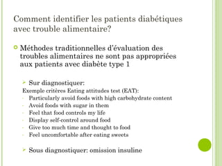 Comment identifier les patients diabétiques
avec trouble alimentaire?
 Méthodes traditionnelles d’évaluation des
troubles alimentaires ne sont pas appropriées
aux patients avec diabète type 1
 Sur diagnostiquer:
Exemple critères Eating attitudes test (EAT):
- Particularly avoid foods with high carbohydrate content
- Avoid foods with sugar in them
- Feel that food controls my life
- Display self-control around food
- Give too much time and thought to food
- Feel uncomfortable after eating sweets
 Sous diagnostiquer: omission insuline
 