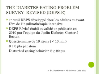 THE DIABETES EATING PROBLEM
SURVEY- REVISED (DEPS-R)
 1er
outil DEPS développé chez les adultes et avant
l’ère de l’insulinothérapie intensive
 DEPS-Révisé établi et validé en pédiatrie en
2010 par l’équipe du Joslin Diabetes Center à
Boston
 Questionnaire de 16 items ( < 10 min)
0 à 6 pts par item
Disturbed eating behavior si ≥ 20 pts
10. J C Markowitz et Al Diabetes Care 2010
 