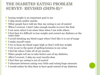 THE DIABETES EATING PROBLEM
SURVEY- REVISED (DEPS-R)10
 Losing weight is an important goal to me
 I skip meals and/or snacks
 Other people have told me that my eating is out of control
 When I overeat, I don’t take enough insulin to cover the food
 I eat more when I am alone than when I am with others
 I feel that it’s difficult to lose weight and control my diabetes at the
same time
 I avoid checking my blood sugar when I feel like it is out of range
 I make myself vomit
 I try to keep my blood sugar high so that I will lose weight
 I try to eat to the point of spilling ketones in my urine
 I feel fat when I take all of my insulin
 Other people tell me to take better care of my diabetes
 After I overeat, I skip my next insulin dose
 I feel that my eating is out of control
 I alternate between eating very little and eating huge amounts
 I would rather be thin than to have good control of my diabetes
 