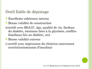 Outil fiable de dépistage
 Excellente cohérence interne
 Bonne validité de construction
(corrélé avec HbA1C, âge, qualité de vie, fardeau
du diabète, émotions liées à la glycémie, conflits
familiaux liés au diabète, etc)
 Bonne validité externe
( corrélé avec impression du clinicien concernant
restriction/omission d’insuline)
10. J C Markowitz et Al Diabetes Care 2010
 
