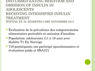 DISTURBED EATING BEHAVIOR AND
OMISSION OF INSULIN IN
ADOLESCENTS
RECEIVING INTENSIFIED INSULIN
TREATMENT
WISTING ET AL DIABETES CARE NOVEMBRE 2013
 Évaluation de la prévalence des comportements
alimentaires perturbés et omission d’insuline
 Population: adolescents (11 à 19 ans) avec
diabète T1 En Norvège
 710 participants ont participé (questionnaires et
évaluation poids et HbA1C)
 