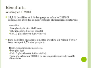 Résultats
Wisting et al 2013
 27,7 % des filles et 9 % des garçons selon le DEPS-R
compatible avec des comportements alimentaires perturbés
Associé à:
•Être plus âgé ( pire 17-19 ans)
•IMC plus élevé ( pire si obésité)
•HbA1C plus élevée ( 9,2% vs 8,4%)
 26% des filles ont admis omettre insuline en raison d’avoir
trop mangé ( 4,5% des garçons)
Restriction d’insuline associée à:
•Être plus âgé
•HbA1C plus élevée ( 9,0% vs 8,3%)
•Score plus élevé au DEPS-R ou autre questionnaire de trouble
alimentaire
 