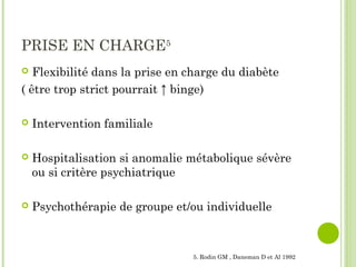 PRISE EN CHARGE5
 Flexibilité dans la prise en charge du diabète
( être trop strict pourrait ↑ binge)
 Intervention familiale
 Hospitalisation si anomalie métabolique sévère
ou si critère psychiatrique
 Psychothérapie de groupe et/ou individuelle
5. Rodin GM , Daneman D et Al 1992
 