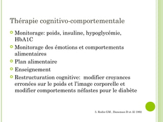 Thérapie cognitivo-comportementale
 Monitorage: poids, insuline, hypoglycémie,
HbA1C
 Monitorage des émotions et comportements
alimentaires
 Plan alimentaire
 Enseignement
 Restructuration cognitive: modifier croyances
erronées sur le poids et l’image corporelle et
modifier comportements néfastes pour le diabète
5. Rodin GM , Daneman D et Al 1992
 
