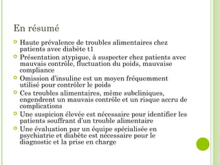 En résumé
 Haute prévalence de troubles alimentaires chez
patients avec diabète t1
 Présentation atypique, à suspecter chez patients avec
mauvais contrôle, fluctuation du poids, mauvaise
compliance
 Omission d’insuline est un moyen fréquemment
utilisé pour contrôler le poids
 Ces troubles alimentaires, même subcliniques,
engendrent un mauvais contrôle et un risque accru de
complications
 Une suspicion élevée est nécessaire pour identifier les
patients souffrant d’un trouble alimentaire
 Une évaluation par un équipe spécialisée en
psychiatrie et diabète est nécessaire pour le
diagnostic et la prise en charge
 