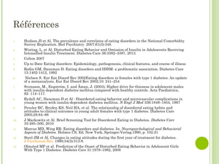 Références
1. Hudson JI et Al. The prevalence and correlates of eating disorders in the National Comorbidity
Survey Replication. Biol Psychiatry. 2007;61(3):348.
2. Wisting, L. et Al. Disturbed Eating Behavior and Omission of Insulin in Adolescents Receiving
Intensified Insulin Treatment. Diabetes Care 36:3382–3387, 2013.
3. Colton 2007
4. Up to Date Eating disorders: Epidemiology, pathogenesis, clinical features, and course of illness
5. Rodin GM, Daneman D: Eating disorders and IDDM: a problematic association. Diabetes Care
15:1402-1412, 1992
6. Nielsen S. Eur Eat Disord Rev 2002Eating disorders in females with type 1 diabetes: An update
of a metaanalysis. Eur Eat Disord Rev 2002;10: 241–254
7. Svensson, M., Engström, I. and Åman, J. (2003), Higher drive for thinness in adolescent males
with insulin-dependent diabetes mellitus compared with healthy controls. Acta Paediatrica,
92: 114–117.
8. Rydall AC, Daneman D et Al : Disordered eating behavior and microvascular complications in
young women with insulin-dependent diabetes mellitus. N Engl J Med 336:1849–1854, 1997
9. Peveler RC, Bryden KS, Neil HA, et al. The relationship of disordered eating habits and
attitudes to clinical outcomes in young adult females with type 1 diabetes. Diabetes Care
2005;28:84–88
10. J Markowitz et Al. Brief Screening Tool for Disordered Eating in Diabetes. Diabetes Care
33:495–500, 2010
11. Marcus MD, Wing RR: Eating disorders and diabetes. In: Neuropsychological and Behavioral
Aspects of Diabetes. Holmes CS, Ed. New York, Springer-Verlag,1990, p. 102-21
12. Steel JM et Al. Changes in eating attitudes during the first year of treatment for diabetes.
J Psychosom Res. 1990;34(3):313-8.
13. Olmsted MP et al. Prediction of the Onset of Disturbed Eating Behavior in Adolescent Girls
With Type 1 Diabetes. Diabetes Care 31:1978–1982, 2008
 