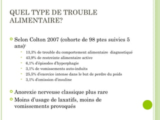 QUEL TYPE DE TROUBLE
ALIMENTAIRE?
 Selon Colton 2007 (cohorte de 98 ptes suivies 5
ans)3
 13,3% de trouble du comportement alimentaire diagnostiqué
 43,9% de restreinte alimentaire active
 6,1% d’épisodes d’hyperphagie
 3,1% de vomissements auto-induits
 25,5% d’exercice intense dans le but de perdre du poids
 3,1% d’omission d’insuline
 Anorexie nerveuse classique plus rare
 Moins d’usage de laxatifs, moins de
vomissements provoqués
 