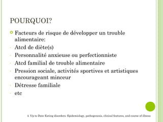 POURQUOI?
 Facteurs de risque de développer un trouble
alimentaire:
- Atcd de diète(s)
- Personnalité anxieuse ou perfectionniste
- Atcd familial de trouble alimentaire
- Pression sociale, activités sportives et artistiques
encourageant minceur
- Détresse familiale
- etc
4. Up to Date Eating disorders: Epidemiology, pathogenesis, clinical features, and course of illness
 