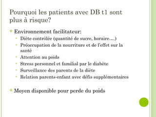 Pourquoi les patients avec DB t1 sont
plus à risque?
 Environnement facilitateur:
• Diète contrôlée (quantité de sucre, horaire….)
• Préoccupation de la nourriture et de l’effet sur la
santé
• Attention au poids
• Stress personnel et familial par le diabète
• Surveillance des parents de la diète
• Relation parents-enfant avec défis supplémentaires
 Moyen disponible pour perde du poids
 