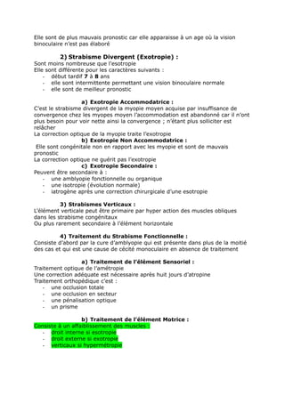 Elle sont de plus mauvais pronostic car elle apparaisse à un age où la vision
binoculaire n’est pas élaboré
2) Strabisme Divergent (Exotropie) :
Sont moins nombreuse que l’esotropie
Elle sont différente pour les caractères suivants :
- début tardif 7 à 8 ans
- elle sont intermittente permettant une vision binoculaire normale
- elle sont de meilleur pronostic
a) Exotropie Accommodatrice :
C’est le strabisme divergent de la myopie moyen acquise par insuffisance de
convergence chez les myopes moyen l’accommodation est abandonné car il n’ont
plus besoin pour voir nette ainsi la convergence ; n’étant plus solliciter est
relâcher
La correction optique de la myopie traite l’exotropie
b) Exotropie Non Accommodatrice :
Elle sont congénitale non en rapport avec les myopie et sont de mauvais
pronostic
La correction optique ne guérit pas l’exotropie
c) Exotropie Secondaire :
Peuvent être secondaire à :
- une amblyopie fonctionnelle ou organique
- une isotropie (évolution normale)
- iatrogène après une correction chirurgicale d’une esotropie
3) Strabismes Verticaux :
L’élément verticale peut être primaire par hyper action des muscles obliques
dans les strabisme congénitaux
Ou plus rarement secondaire à l’élément horizontale
4) Traitement du Strabisme Fonctionnelle :
Consiste d’abord par la cure d’amblyopie qui est présente dans plus de la moitié
des cas et qui est une cause de cécité monoculaire en absence de traitement
a) Traitement de l’élément Sensoriel :
Traitement optique de l’amétropie
Une correction adéquate est nécessaire après huit jours d’atropine
Traitement orthopédique c’est :
- une occlusion totale
- une occlusion en secteur
- une pénalisation optique
- un prisme
b) Traitement de l’élément Motrice :
Consiste à un affaiblissement des muscles :
- droit interne si esotropie
- droit externe si exotropie
- verticaux si hypermétropie
 
