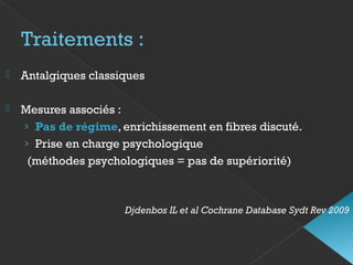 Traitements :
 Antalgiques classiques
 Mesures associés :
› Pas de régime, enrichissement en fibres discuté.
› Prise en charge psychologique
(méthodes psychologiques = pas de supériorité)
Djdenbos IL et al Cochrane Database Sydt Rev 2009
 