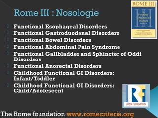 Rome III : Nosologie
 Functional Esophageal Disorders
 Functional Gastroduodenal Disorders
 Functional Bowel Disorders
 Functional Abdominal Pain Syndrome
 Functional Gallbladder and Sphincter of Oddi
Disorders
 Functional Anorectal Disorders
 Childhood Functional GI Disorders:
Infant/Toddler
 Childhood Functional GI Disorders:
Child/Adolescent
The Rome foundation www.romecriteria.org
 