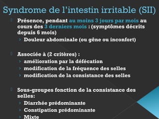 Syndrome de l’intestin irritable (SII)
 Présence, pendant au moins 3 jours par mois au
cours des 3 derniers mois : (symptômes décrits
depuis 6 mois)
› Douleur abdominale (ou gêne ou inconfort)
 Associée à (2 critères) :
› amélioration par la défécation
› modification de la fréquence des selles
› modification de la consistance des selles
 Sous-groupes fonction de la consistance des
selles:
› Diarrhée prédominante
› Constipation prédominante
› Mixte
 
