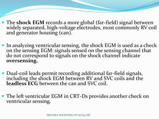  The shock EGM records a more global (far-field) signal between
widely separated, high-voltage electrodes, most commonly RV coil
and generator housing (can).
 In analyzing ventricular sensing, the shock EGM is used as a check
on the sensing EGM: signals sensed on the sensing channel that
do not correspond to signals on the shock channel indicate
oversensing.
 Dual-coil leads permit recording additional far-field signals,
including the shock EGM between RV and SVC coils and the
leadless ECG between the can and SVC coil.
 The left ventricular EGM in CRT-Ds provides another check on
ventricular sensing.
TROUBLE SHOOTING OF ICD & CRT
 