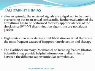 TACHYARRHYTHMIAS
 after an episode, the retrieved signals are judged not to be due to
oversensing but to an actual tachycardia, further evaluation of the
arrhythmia has to be performed to verify appropriateness of the
shock since SVT-VT discrimination algorithms are not always
perfect.
 High ventricular rates during atrial fibrillation or atrial flutter are
the most frequent causes of inappropriate detection and therapy
 The Flashback memory (Medtronic) or Trending feature (Boston
Scientific) may provide helpful information to discriminate
between the different supraventricular arrhythmias.
TROUBLE SHOOTING OF ICD & CRT
 