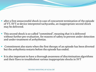  after a first unsuccessful shock in case of concurrent termination of the episode
of VT, SVT or device interpreted tachycardia, an inappropriate second shock
may be delivered.
 This second shock is so-called “committed”, meaning that it is delivered
without further pre-evaluation, for reasons of safety to prevent under-detection
and under-treatment of arrhythmias.
 Commitment also starts when the first therapy of an episode has been diverted
but the arrhythmia restarts before the episode has ended.
 It is also important to have a thorough awareness of discrimination algorithms
and their flaws to troubleshoot various inappropriate shocks in SVT
TROUBLE SHOOTING OF ICD & CRT
 