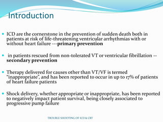 Introduction
 ICD are the cornerstone in the prevention of sudden death both in
patients at risk of life-threatening ventricular arrhythmias with or
without heart failure ---primary prevention
 in patients rescued from non-tolerated VT or ventricular fibrillation --
secondary prevention
 Therapy delivered for causes other than VT/VF is termed
“inappropriate”, and has been reported to occur in up to 17% of patients
of heart failure patients
 Shock delivery, whether appropriate or inappropriate, has been reported
to negatively impact patient survival, being closely associated to
progressive pump failure
TROUBLE SHOOTING OF ICD & CRT
 