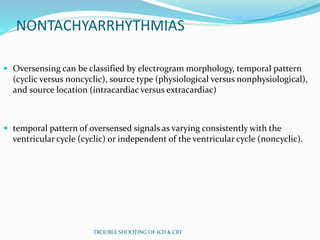 NONTACHYARRHYTHMIAS
 Oversensing can be classified by electrogram morphology, temporal pattern
(cyclic versus noncyclic), source type (physiological versus nonphysiological),
and source location (intracardiac versus extracardiac)
 temporal pattern of oversensed signals as varying consistently with the
ventricular cycle (cyclic) or independent of the ventricular cycle (noncyclic).
TROUBLE SHOOTING OF ICD & CRT
 