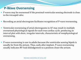 P-Wave Oversensing
 P waves may be oversensed if the proximal ventricular sensing electrode is close
to the tricuspid valve.
 Recording an atrial electrogram facilitates recognition of P-wave oversensing.
 Ventricular oversensing of atrial electrograms in AF may result in multiple
oversensed physiological signals for each true cardiac cycle, producing an
interval plot with short, irregular intervals, characteristic of nonphysiological
oversensing.
 P-wave oversensing is rare in adults because the ventricular sensing bipole is
usually far from the atrium. Thus, early after implant, P-wave oversensing
usually indicates RV lead dislodgement to a position closer the atrium.
TROUBLE SHOOTING OF ICD & CRT
 