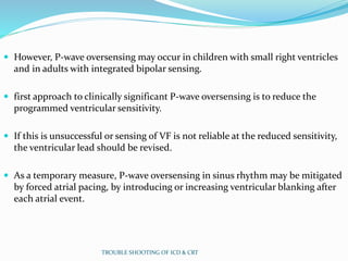  However, P-wave oversensing may occur in children with small right ventricles
and in adults with integrated bipolar sensing.
 first approach to clinically significant P-wave oversensing is to reduce the
programmed ventricular sensitivity.
 If this is unsuccessful or sensing of VF is not reliable at the reduced sensitivity,
the ventricular lead should be revised.
 As a temporary measure, P-wave oversensing in sinus rhythm may be mitigated
by forced atrial pacing, by introducing or increasing ventricular blanking after
each atrial event.
TROUBLE SHOOTING OF ICD & CRT
 
