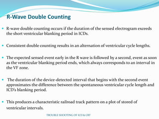 R-Wave Double Counting
 R-wave double counting occurs if the duration of the sensed electrogram exceeds
the short ventricular blanking period in ICDs.
 Consistent double counting results in an alternation of ventricular cycle lengths.
 The expected sensed event early in the R wave is followed by a second, event as soon
as the ventricular blanking period ends, which always corresponds to an interval in
the VF zone.
 The duration of the device-detected interval that begins with the second event
approximates the difference between the spontaneous ventricular cycle length and
ICD’s blanking period.
 This produces a characteristic railroad track pattern on a plot of stored of
ventricular intervals.
TROUBLE SHOOTING OF ICD & CRT
 