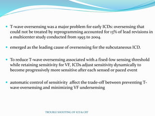  T-wave oversensing was a major problem for early ICDs: oversensing that
could not be treated by reprogramming accounted for 13% of lead revisions in
a multicenter study conducted from 1993 to 2004.
 emerged as the leading cause of oversensing for the subcutaneous ICD.
 To reduce T-wave oversensing associated with a fixed-low sensing threshold
while retaining sensitivity for VF, ICDs adjust sensitivity dynamically to
become progressively more sensitive after each sensed or paced event
 automatic control of sensitivity affect the trade-off between preventing T-
wave oversensing and minimizing VF undersensing
TROUBLE SHOOTING OF ICD & CRT
 