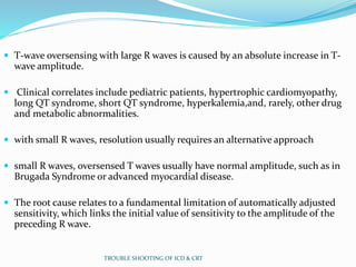  T-wave oversensing with large R waves is caused by an absolute increase in T-
wave amplitude.
 Clinical correlates include pediatric patients, hypertrophic cardiomyopathy,
long QT syndrome, short QT syndrome, hyperkalemia,and, rarely, other drug
and metabolic abnormalities.
 with small R waves, resolution usually requires an alternative approach
 small R waves, oversensed T waves usually have normal amplitude, such as in
Brugada Syndrome or advanced myocardial disease.
 The root cause relates to a fundamental limitation of automatically adjusted
sensitivity, which links the initial value of sensitivity to the amplitude of the
preceding R wave.
TROUBLE SHOOTING OF ICD & CRT
 