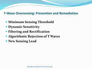 T-Wave Oversensing: Prevention and Remediation
 Minimum Sensing Threshold
 Dynamic Sensitivity
 Filtering and Rectification
 Algorithmic Rejection of T Waves
 New Sensing Lead
TROUBLE SHOOTING OF ICD & CRT
 