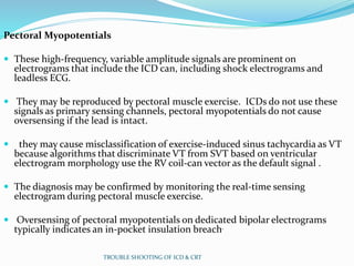 Pectoral Myopotentials
 These high-frequency, variable amplitude signals are prominent on
electrograms that include the ICD can, including shock electrograms and
leadless ECG.
 They may be reproduced by pectoral muscle exercise. ICDs do not use these
signals as primary sensing channels, pectoral myopotentials do not cause
oversensing if the lead is intact.
 they may cause misclassification of exercise-induced sinus tachycardia as VT
because algorithms that discriminate VT from SVT based on ventricular
electrogram morphology use the RV coil-can vector as the default signal .
 The diagnosis may be confirmed by monitoring the real-time sensing
electrogram during pectoral muscle exercise.
 Oversensing of pectoral myopotentials on dedicated bipolar electrograms
typically indicates an in-pocket insulation breach.
TROUBLE SHOOTING OF ICD & CRT
 