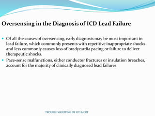 Oversensing in the Diagnosis of ICD Lead Failure
 Of all the causes of oversensing, early diagnosis may be most important in
lead failure, which commonly presents with repetitive inappropriate shocks
and less commonly causes loss of bradycardia pacing or failure to deliver
therapeutic shocks.
 Pace-sense malfunctions, either conductor fractures or insulation breaches,
account for the majority of clinically diagnosed lead failures
TROUBLE SHOOTING OF ICD & CRT
 