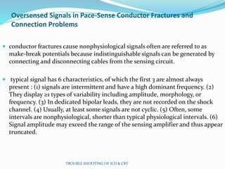 Oversensed Signals in Pace-Sense Conductor Fractures and
Connection Problems
 conductor fractures cause nonphysiological signals often are referred to as
make-break potentials because indistinguishable signals can be generated by
connecting and disconnecting cables from the sensing circuit.
 typical signal has 6 characteristics, of which the first 3 are almost always
present : (1) signals are intermittent and have a high dominant frequency. (2)
They display ≥1 types of variability including amplitude, morphology, or
frequency. (3) In dedicated bipolar leads, they are not recorded on the shock
channel. (4) Usually, at least some signals are not cyclic. (5) Often, some
intervals are nonphysiological, shorter than typical physiological intervals. (6)
Signal amplitude may exceed the range of the sensing amplifier and thus appear
truncated.
TROUBLE SHOOTING OF ICD & CRT
 