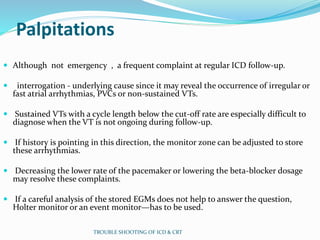 Palpitations
 Although not emergency , a frequent complaint at regular ICD follow-up.
 interrogation - underlying cause since it may reveal the occurrence of irregular or
fast atrial arrhythmias, PVCs or non-sustained VTs.
 Sustained VTs with a cycle length below the cut-off rate are especially difficult to
diagnose when the VT is not ongoing during follow-up.
 If history is pointing in this direction, the monitor zone can be adjusted to store
these arrhythmias.
 Decreasing the lower rate of the pacemaker or lowering the beta-blocker dosage
may resolve these complaints.
 If a careful analysis of the stored EGMs does not help to answer the question,
Holter monitor or an event monitor—has to be used.
TROUBLE SHOOTING OF ICD & CRT
 