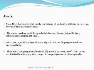 Alerts
 Most ICDs have alerts that notify the patient of undesired settings or electrical
events of the ICD and/or leads.
 The alerts produce audible signals (Medtronic, Boston Scientific) or a
vibrational sensation (St Jude).
 Alerts are repetitive, discontinuous signals that can be programmed to a
specified time.
 Most alerts are programmable (on/off), except “system alerts” that convey
debilitated functioning with respect to proper treatment of tachycardia.
TROUBLE SHOOTING OF ICD & CRT
 