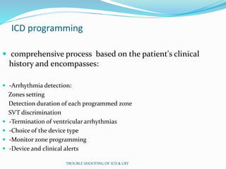 ICD programming
 comprehensive process based on the patient's clinical
history and encompasses:
 -Arrhythmia detection:
Zones setting
Detection duration of each programmed zone
SVT discrimination
 -Termination of ventricular arrhythmias
 -Choice of the device type
 -Monitor zone programming
 -Device and clinical alerts
TROUBLE SHOOTING OF ICD & CRT
 