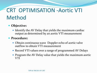 CRT OPTIMISATION -Aortic VTI
Method
 Objective:
 Identify the AV Delay that yields the maximum cardiac
output as determined by an aortic VTI measurement
 Procedure:
 Obtain continuous wave Doppler echo of aortic valve
outflow to obtain VTI measurement
 Record VTI values over a range of programmed AV Delays
 Program the AV Delay value that yields the maximum aortic
VTI
TIPS & TRICKS OF CRT
 