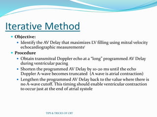 Iterative Method
 Objective:
 Identify the AV Delay that maximizes LV filling using mitral velocity
echocardiographic measurements1
 Procedure
 Obtain transmitral Doppler echo at a “long” programmed AV Delay
during ventricular pacing
 Shorten the programmed AV Delay by 10-20 ms until the echo
Doppler A-wave becomes truncated (A wave is atrial contraction)
 Lengthen the programmed AV Delay back to the value where there is
no A-wave cutoff. This timing should enable ventricular contraction
to occur just at the end of atrial systole
TIPS & TRICKS OF CRT
 