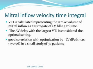 Mitral inflow velocity time integral
 VTI is calculated representing the stroke volume of
mitral inflow as a surrogate of LV filling volume.
 The AV delay with the largest VTI is considered the
optimal setting.
 good correlation with optimization by LV dP/dtmax
(r=0.96) in a small study of 30 patients
TIPS & TRICKS OF CRT
 