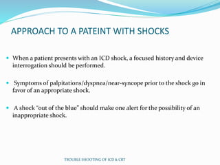 APPROACH TO A PATEINT WITH SHOCKS
 When a patient presents with an ICD shock, a focused history and device
interrogation should be performed.
 Symptoms of palpitations/dyspnea/near-syncope prior to the shock go in
favor of an appropriate shock.
 A shock “out of the blue” should make one alert for the possibility of an
inappropriate shock.
TROUBLE SHOOTING OF ICD & CRT
 