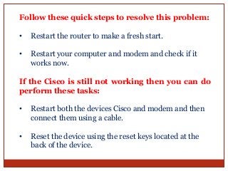 Follow these quick steps to resolve this problem:
• Restart the router to make a fresh start.
• Restart your computer and modem and check if it
works now.
If the Cisco is still not working then you can do
perform these tasks:
• Restart both the devices Cisco and modem and then
connect them using a cable.
• Reset the device using the reset keys located at the
back of the device.
 
