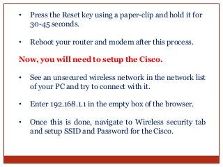 • Press the Reset key using a paper-clip and hold it for
30-45 seconds.
• Reboot your router and modem after this process.
Now, you will need to setup the Cisco.
• See an unsecured wireless network in the network list
of your PC and try to connect with it.
• Enter 192.168.1.1 in the empty box of the browser.
• Once this is done, navigate to Wireless security tab
and setup SSID and Password for the Cisco.
 