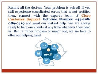 Restart all the devices. Your problem is solved! If you
still experience complicated errors that is not rectified
then, connect with the expert’s team of Cisco
Customer Support Helpline Number +44-208-
089-0419 and avail our instant help. We are always
ready to help our clients at any time whenever they need
us. Be it a minor problem or major one, we are here to
offer our helping hand.
 