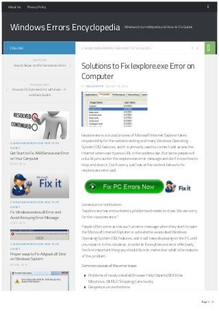 Windows Errors Encyclopedia Windows Errors Wikipedia and How-to Fix Guides
2-WINDOWSERRORS.COM HOW TO FIX GUIDES 0
Solutions to Fix Iexplore.exe Error on
Computer
BY HOLLIS WHITE · AUGUST 13, 2014
Iexplore.exe is a crucial process of Microsoft Internet Explorer takes
responsibility for the website visiting and many Windows Operating
System (OS) features, and it is primarily used to connect and access the
Internet when user types a URL in the address bar. But some people will
unluckily encounter the iexplore.exe error message and don’t know how to
stop and clean it. Don’t worry, just look at the content below to fix
iexplore.exe error well.
General error notification:
“Iexplore.exe has encountered a problem and needs to close. We are sorry
for the inconvenience.”
People often come across such an error message when they start to open
the Microsoft Internet Explorer or activate the associated Windows
Operating System (OS) features, and it will keep displaying on the PC until
you repair it. In this situation, in order to fix iexplore.exe error effectively,
the first important thing you should do is to make clear what’s the reasons
of this problem.
Common causes of the error issue:
Problems of newly installed Browser Help Objects (BHO) like
Morpheus, WURLD Shopping Community
Dangerous virus infections
Outdated device driver issue
Overloaded, missing or corrupt registry keys
Getting this error problem on computer will gradually cause many serious
FOLLOW:
2-WINDOWSERRORS.COM HOW TO FIX
GUIDES
Get Start to Fix AAWService.exe Error
on Your Computer
8 DEC, 2014
2-WINDOWSERRORS.COM HOW TO FIX
GUIDES
Fix Windowscodecs.dll Error and
Avoid Annoying Error Message
2 DEC, 2014
2-WINDOWSERRORS.COM HOW TO FIX
GUIDES
Proper ways to Fix Advpack.dll Error
on Windows System
25 NOV, 2014
2-WINDOWSERRORS.COM HOW TO FIX
GUIDES
NEXT STORY
How to Repair and Fix Services.exe Error
PREVIOUS STORY
How can Fix Epm.exe Error with Ease – 2-
windows Guides
About Us Privacy Policy
Page 1 / 5
 
