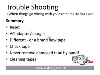 Trouble Shooting  (When things go wrong with your camera)Thomas KloseSummaryResetAC adaptor/charger Different - or a brand new tape Check tapeNever remove damaged tape by hand! Cleaning tapes