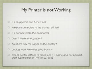 MY PRINTER IS NOT WORKING

                     IS IT PLUGGED IN AND TURNED ON?

                     ARE YOU CONNECTED TO THE CORRECT PRINTER?

                     IS IT CONNECTED TO THE COMPUTER?

                     DOES IT HAVE TONER/PAPER?

                     ARE THERE ANY MESSAGES ON THE DISPLAY?

                     UNPLUG, WAIT 5 MINUTES, PLUG BACK IN

                     CHECK PRINTER SETTINGS TO MAKE SURE IT IS ONLINE AND NOT
                     PAUSED - START- CONTROL PANEL - PRINTERS & FAXES



Tuesday, February 19, 13
 