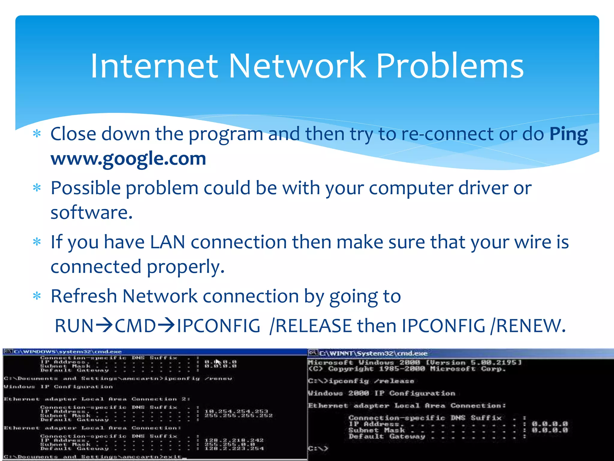  Close down the program and then try to re-connect or do Ping
www.google.com
 Possible problem could be with your computer driver or
software.
 If you have LAN connection then make sure that your wire is
connected properly.
 Refresh Network connection by going to
RUNCMDIPCONFIG /RELEASE then IPCONFIG /RENEW.
Internet Network Problems
 