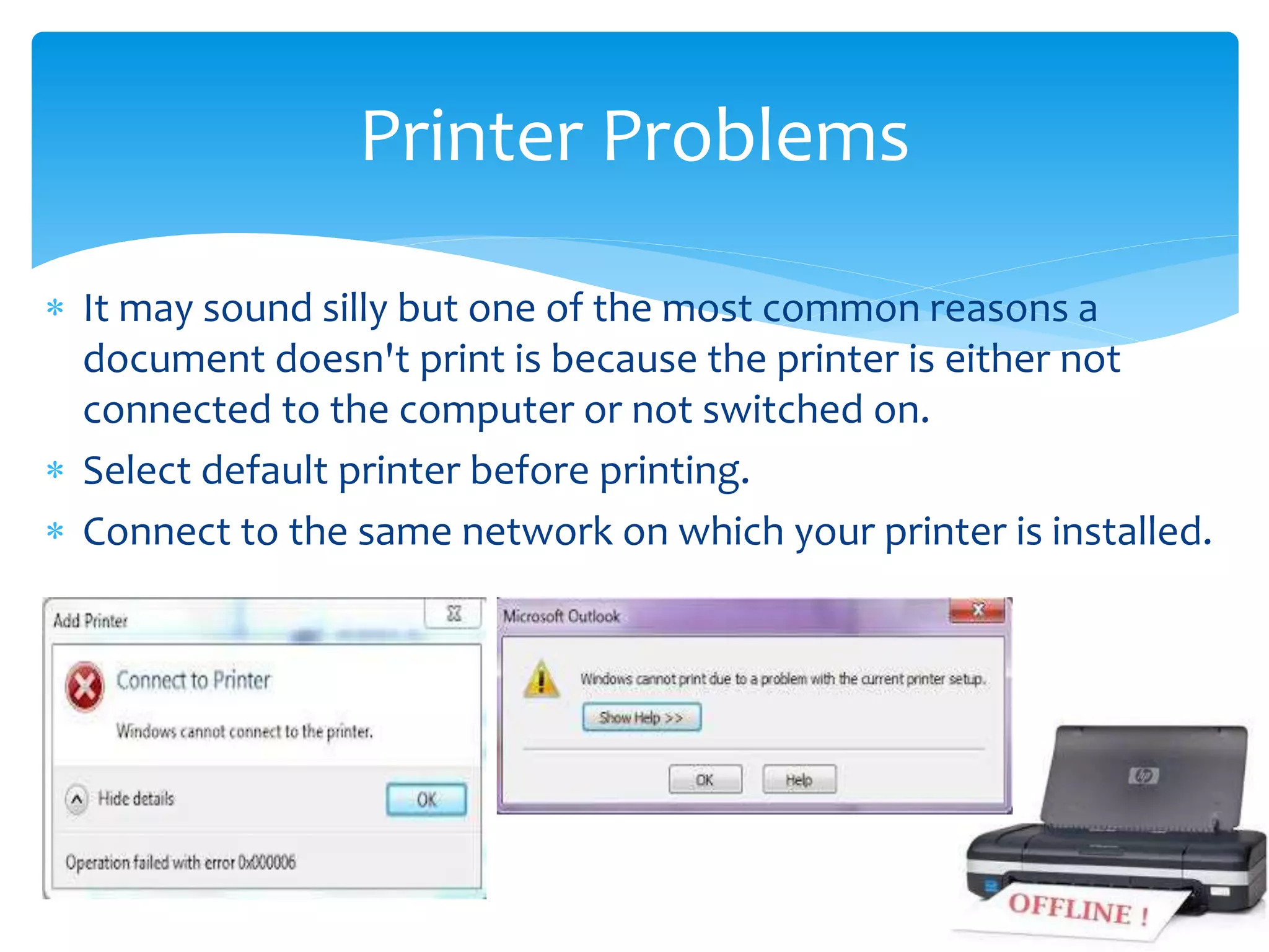  It may sound silly but one of the most common reasons a
document doesn't print is because the printer is either not
connected to the computer or not switched on.
 Select default printer before printing.
 Connect to the same network on which your printer is installed.
Printer Problems
 