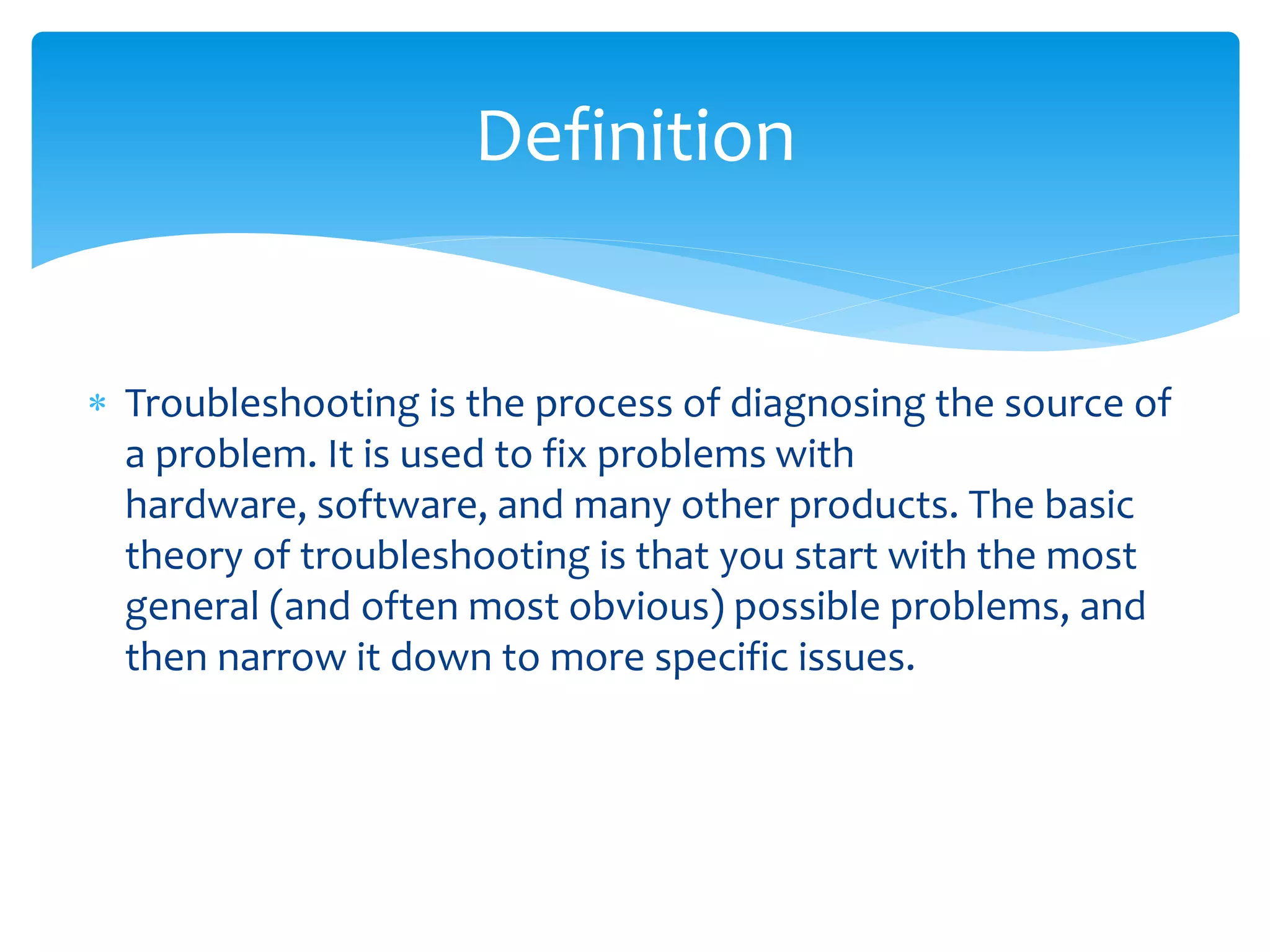  Troubleshooting is the process of diagnosing the source of
a problem. It is used to fix problems with
hardware, software, and many other products. The basic
theory of troubleshooting is that you start with the most
general (and often most obvious) possible problems, and
then narrow it down to more specific issues.
Definition
 