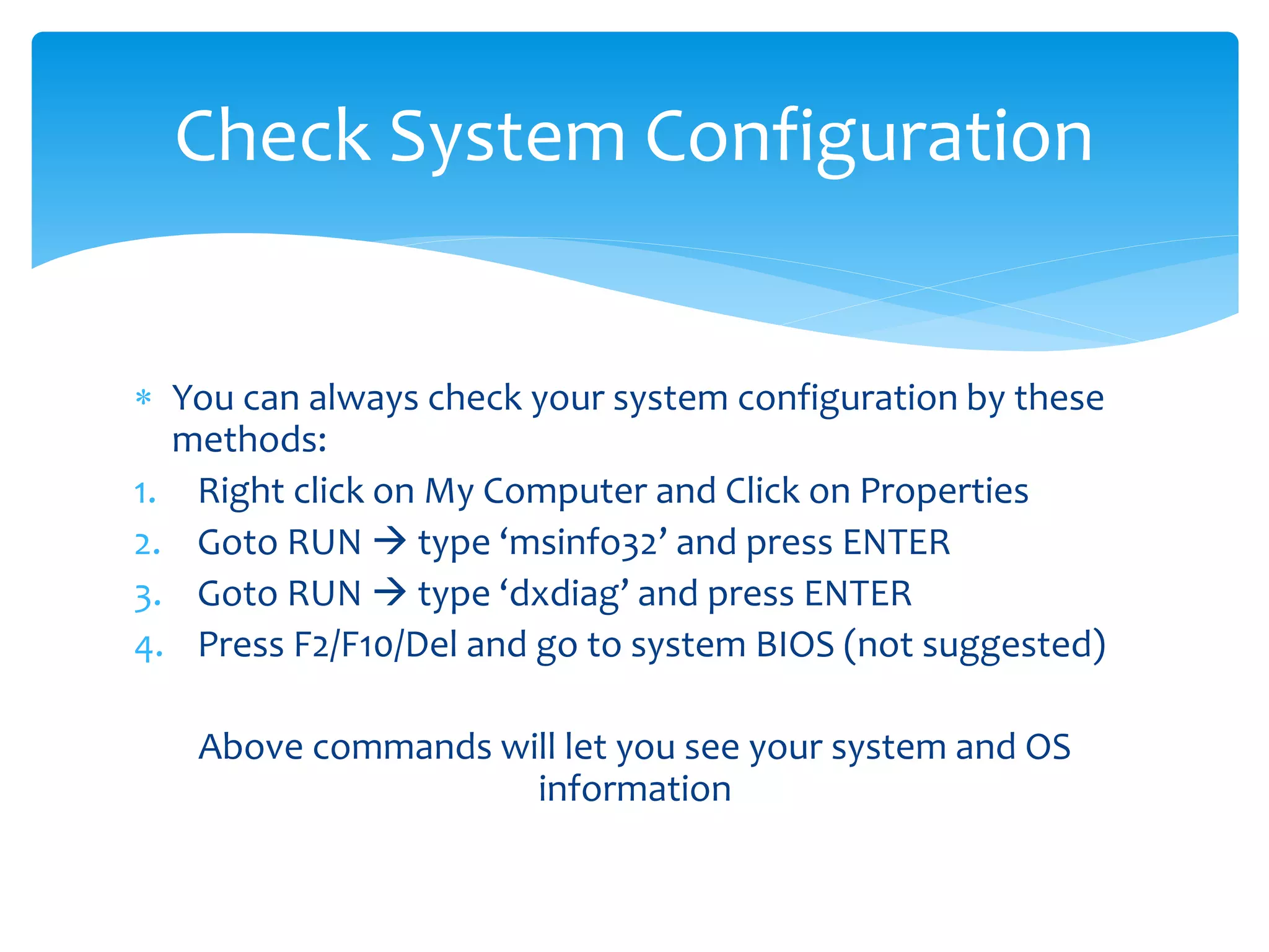  You can always check your system configuration by these
methods:
1. Right click on My Computer and Click on Properties
2. Goto RUN  type ‘msinfo32’ and press ENTER
3. Goto RUN  type ‘dxdiag’ and press ENTER
4. Press F2/F10/Del and go to system BIOS (not suggested)
Above commands will let you see your system and OS
information
Check System Configuration
 