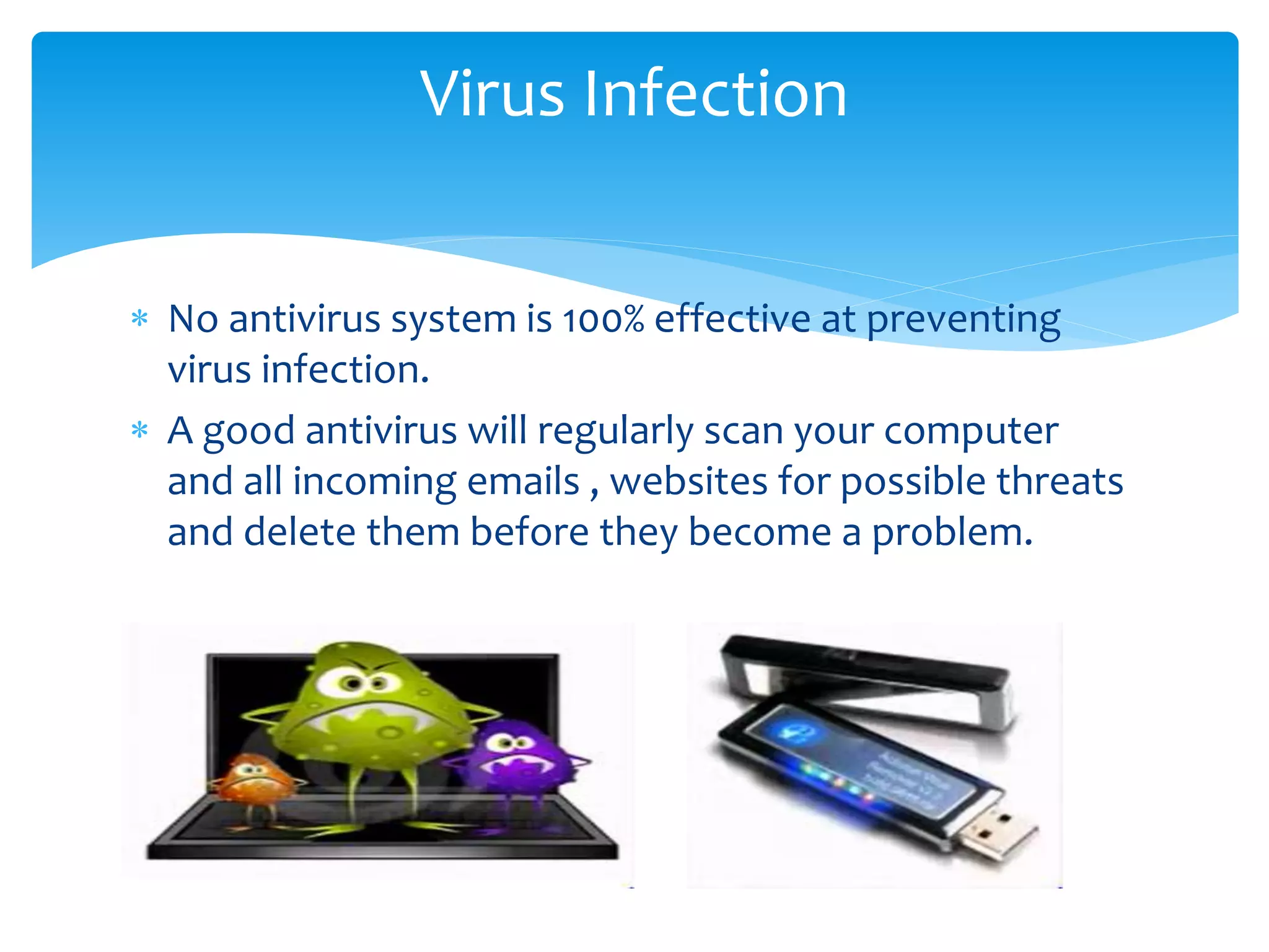  No antivirus system is 100% effective at preventing
virus infection.
 A good antivirus will regularly scan your computer
and all incoming emails , websites for possible threats
and delete them before they become a problem.
Virus Infection
 